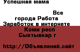  Успешная мама                                                                 - Все города Работа » Заработок в интернете   . Коми респ.,Сыктывкар г.